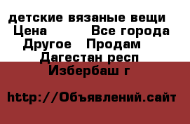 детские вязаные вещи › Цена ­ 500 - Все города Другое » Продам   . Дагестан респ.,Избербаш г.